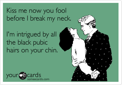 Kiss me now you fool
before I break my neck.

I'm intrigued by all
the black pubic
hairs on your chin.