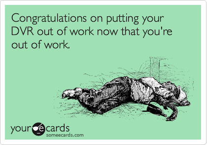Congratulations on putting your DVR out of work now that you're out of work.