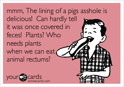 mmm, The lining of a pigs asshole is delicious!  Can hardly tell
it was once covered in
feces!  Plants? Who
needs plants
when we can eat
animal rectums? 