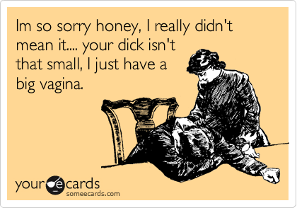 Im so sorry honey, I really didn't mean it.... your dick isn't
that small, I just have a 
big vagina.