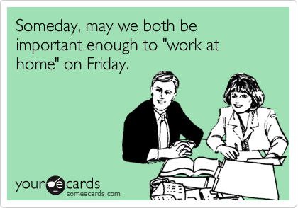 Someday, may we both be important enough to "work at home" on Friday.