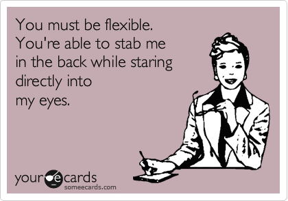 You must be flexible.
You're able to stab me
in the back while staring
directly into
my eyes.