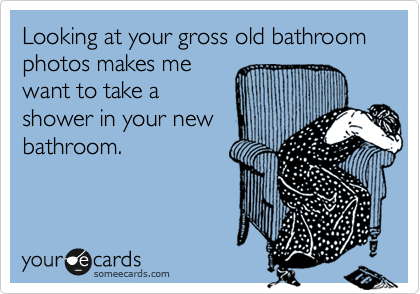 Looking at your gross old bathroom photos makes me
want to take a
shower in your new
bathroom.