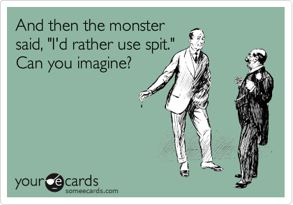 And then the monster 
said, "I'd rather use spit." 
Can you imagine?