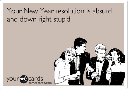 Your New Year resolution is absurd and down right stupid.
