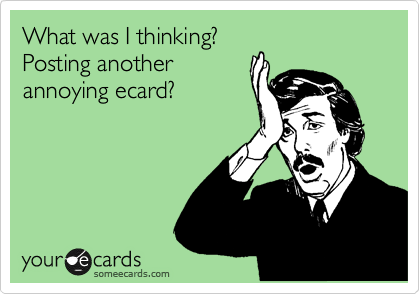 What was I thinking?
Posting another
annoying ecard?