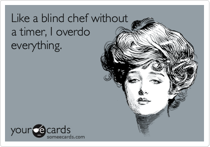 Like a blind chef without
a timer, I overdo
everything.