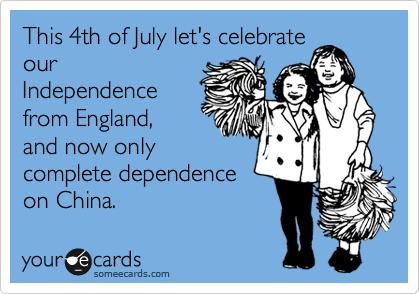This 4th of July let's celebrate
our
Independence
from England, 
and now only
complete dependence
on China. 