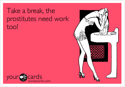 Take a break, the
prostitutes need work
too!