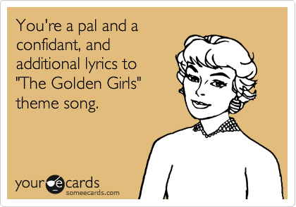 You're a pal and a
confidant, and
additional lyrics to
"The Golden Girls"
theme song.