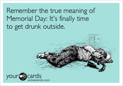 Remember the true meaning of Memorial Day: It's finally time
to get drunk outside.