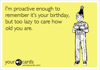 I'm proactive enough to 
remember it's your birthday,
but too lazy to care how
old you are.