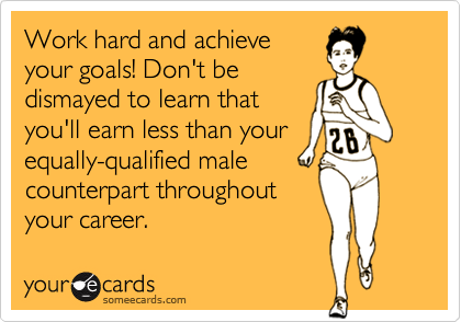 Work hard and achieve
your goals! Don't be
dismayed to learn that
you'll earn less than your
equally-qualified male 
counterpart throughout
your career.