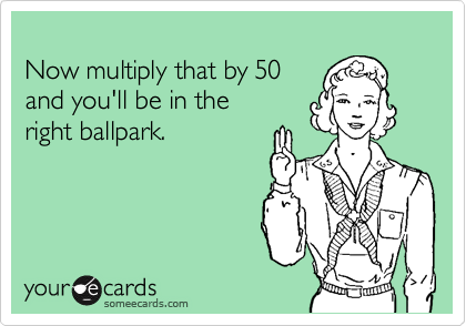 
Now multiply that by 50
and you'll be in the 
right ballpark.
