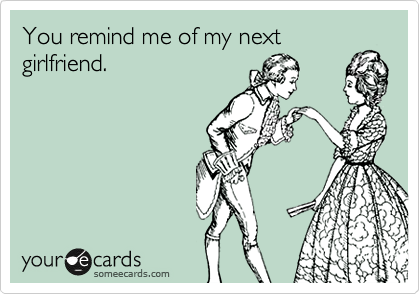 You remind me of my next girlfriend.