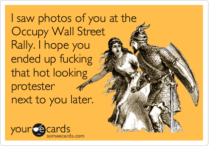 I saw photos of you at the 
Occupy Wall Street
Rally. I hope you
ended up fucking
that hot looking
protester 
next to you later. 