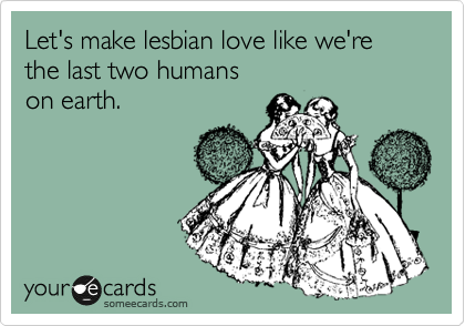 Let's make lesbian love like we're the last two humans 
on earth.
