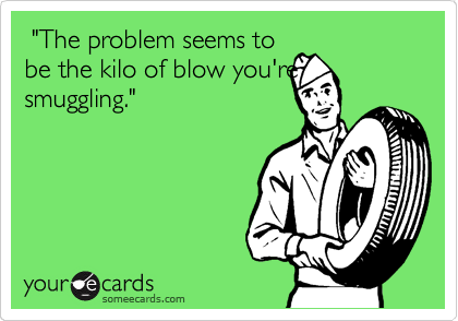  "The problem seems to
be the kilo of blow you're
smuggling."