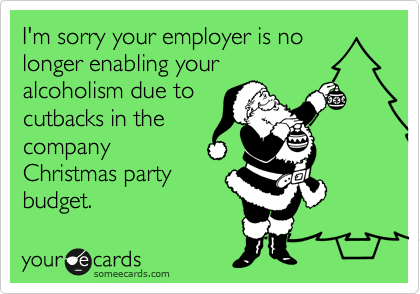 I'm sorry your employer is no longer enabling your
alcoholism due to
cutbacks in the
company
Christmas party
budget.