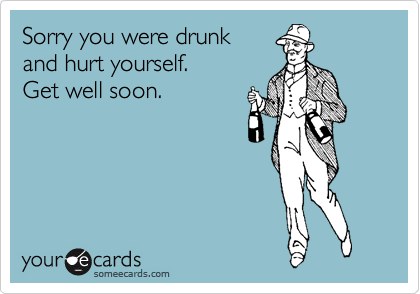 Sorry you were drunk 
and hurt yourself. 
Get well soon.
