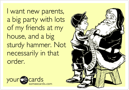 I want new parents,
a big party with lots
of my friends at my
house, and a big
sturdy hammer. Not
necessarily in that
order.