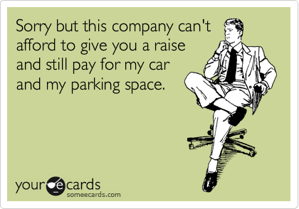 Sorry but this company can't
afford to give you a raise
and still pay for my car
and my parking space.