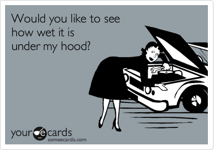 Would you like to see
how wet it is
under my hood?