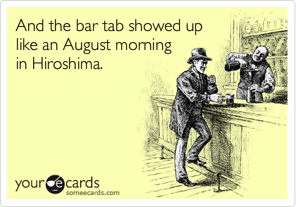 And the bar tab showed up
like an August morning
in Hiroshima.