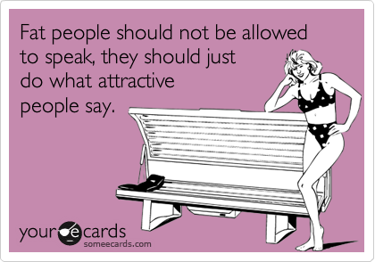 Fat people should not be allowed to speak, they should just
do what attractive
people say.