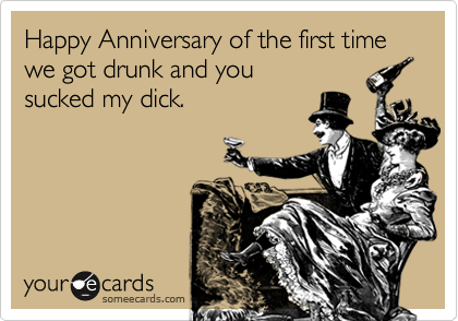 Happy Anniversary of the first time we got drunk and you 
sucked my dick.