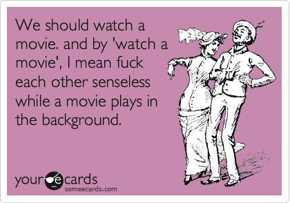 We should watch a
movie. and by 'watch a
movie', I mean fuck
each other senseless
while a movie plays in
the background.