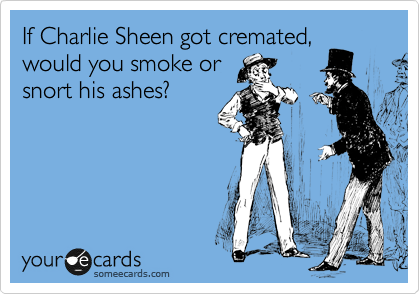 If Charlie Sheen got cremated,
would you smoke or
snort his ashes?