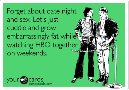 Forget about date night
and sex. Let's just
cuddle and grow
embarrassingly fat while
watching HBO together
on weekends.
