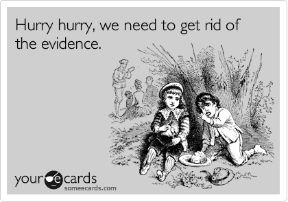 Hurry hurry, we need to get rid of the evidence.