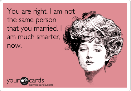 You are right. I am not
the same person
that you married. I
am much smarter,
now.