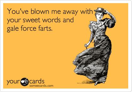 You've blown me away with
your sweet words and
gale force farts.