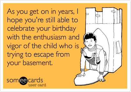 As you get on in years, I
hope you're still able to
celebrate your birthday
with the enthusiasm and   
vigor of a teenager
who's trying to escape
from your basement. 