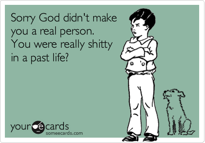 Sorry God didn't make 
your a real person. 
You were really shitty 
in a past life?