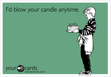 I'd blow your candle anytime.