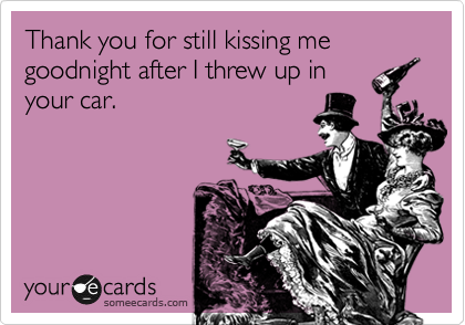Thank you for still kissing me goodnight after I threw up in
your car.