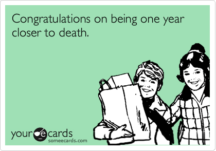 Congratulations on being one year closer to death.