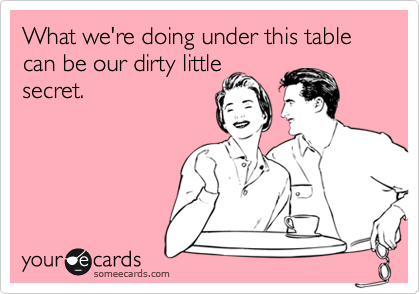 What we're doing under this table can be our dirty little
secret.