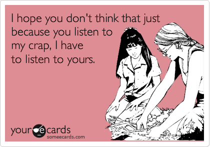 I hope you don't think that just
because you listen to
my crap, I have
to listen to yours.