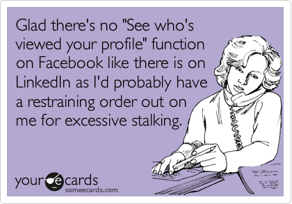 Glad there's no "See who's
viewed your profile" function
on Facebook like there is on
LinkedIn as I'd probably have
a restraining order out on
me for excessive stalking.