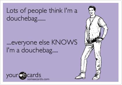 Lots of people think I'm a
douchebag.......


....everyone else KNOWS
I'm a douchebag.....
