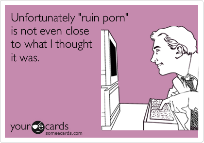 Unfortunately "ruin porn" 
is not even close 
to what I thought 
it was.