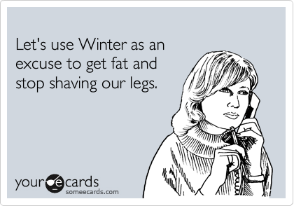 
Let's use Winter as an
excuse to get fat and
stop shaving our legs.