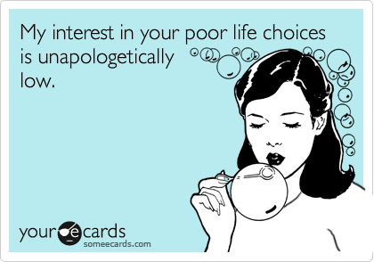 My interest in your poor life choices is unapologetically 
low. 