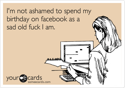 I'm not ashamed to spend my birthday on facebook as a
sad old fuck I am.
