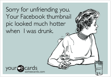 Sorry for unfriending you. 
Your Facebook thumbnail
pic looked much hotter
when  I was drunk.  